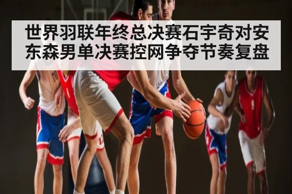 世界羽联年终总决赛石宇奇对安东森男单决赛控网争夺节奏复盘