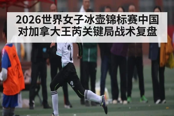 2026世界女子冰壶锦标赛中国对加拿大王芮关键局战术复盘
