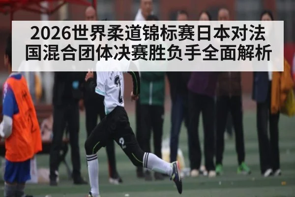 2026世界柔道锦标赛日本对法国混合团体决赛胜负手全面解析