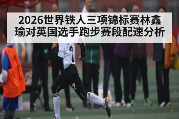 2026世界铁人三项锦标赛林鑫瑜对英国选手跑步赛段配速分析