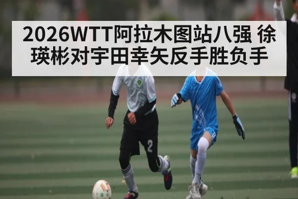 2026WTT阿拉木图站八强 徐瑛彬对宇田幸矢反手胜负手