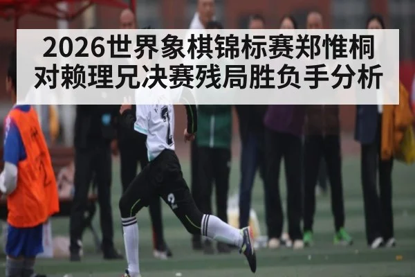 2026世界象棋锦标赛郑惟桐对赖理兄决赛残局胜负手分析