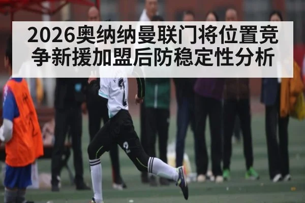 2026奥纳纳曼联门将位置竞争新援加盟后防稳定性分析